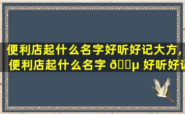 便利店起什么名字好听好记大方,便利店起什么名字 🌵 好听好记大方一点